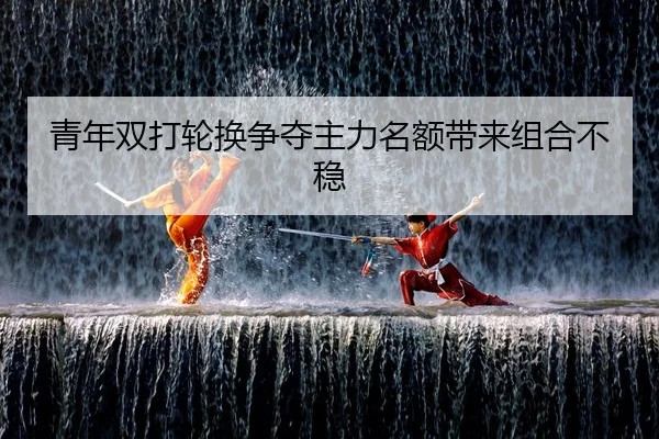 青年双打轮换争夺主力名额带来组合不稳 | K1 SPORTS